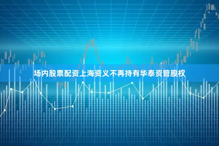 场内股票配资上海资义不再持有华泰资管股权