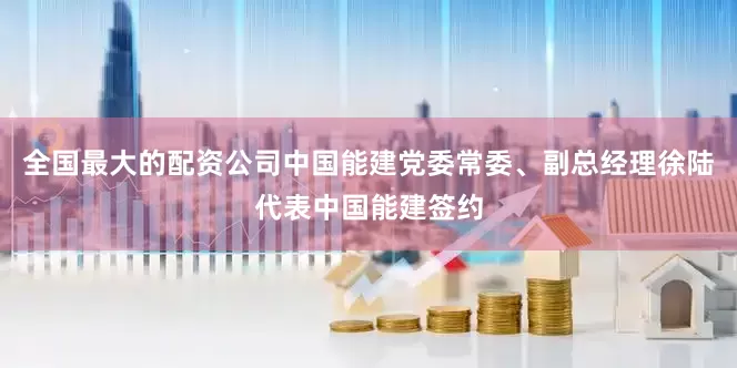 全国最大的配资公司中国能建党委常委、副总经理徐陆代表中国能建签约