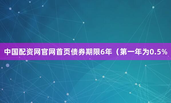 中国配资网官网首页债券期限6年（第一年为0.5%