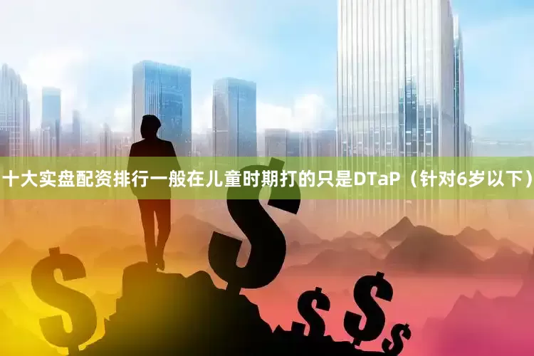十大实盘配资排行一般在儿童时期打的只是DTaP（针对6岁以下）