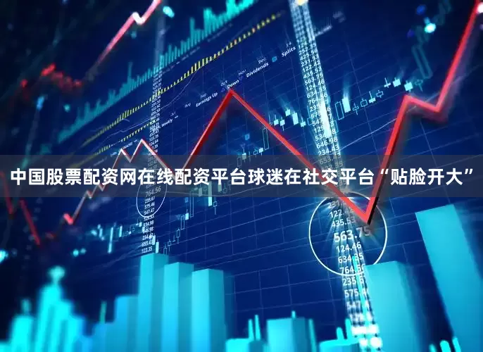 中国股票配资网在线配资平台球迷在社交平台“贴脸开大”