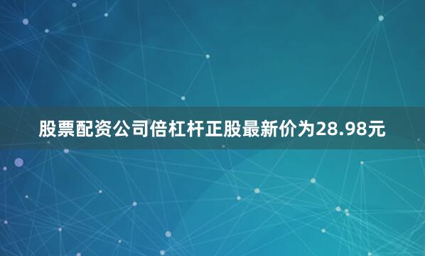 股票配资公司倍杠杆正股最新价为28.98元