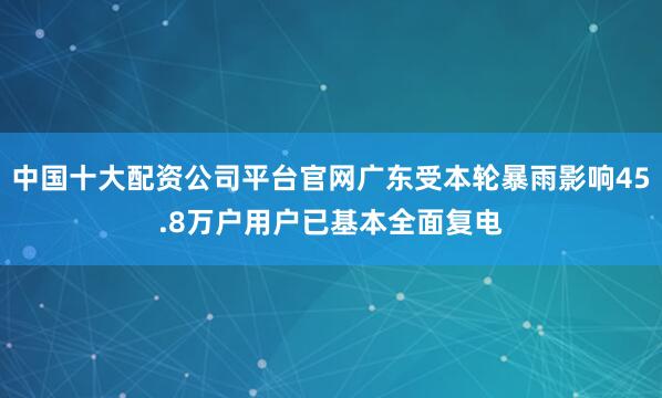 中国十大配资公司平台官网广东受本轮暴雨影响45.8万户用户已基本全面复电