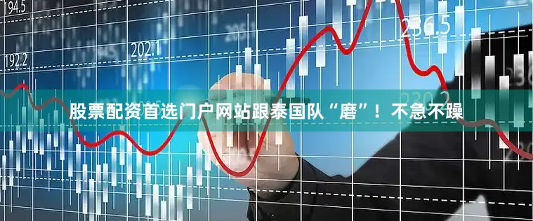 股票配资首选门户网站跟泰国队“磨”！不急不躁