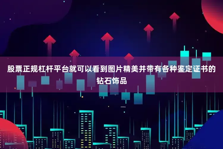股票正规杠杆平台就可以看到图片精美并带有各种鉴定证书的钻石饰品